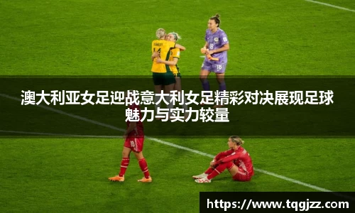 英国365澳大利亚女足迎战意大利女足精彩对决展现足球魅力与实力较量